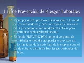 Ley de Prevención de Riesgos Laborales
• Tiene por objeto promover la seguridad y la salud
de los trabajadores y hace hincapié en el fomento
de la prevención como medida más eficaz para
disminuir la siniestralidad laboral.
• Entiende PREVENCIÓN como el conjunto de
actividades o medidas adoptadas o previstas en
todas las fases de la actividad de la empresa con el
fin de evitar o disminuir los riesgos derivados del
trabajo.
 