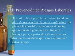 Ley de Prevención de Riesgos Laborales
• Artículo 16: se postula la realización de un
plan de prevención de riesgos laborales que
prevea las posibles situaciones de riesgo
que se pueden generar en el lugar de
trabajo, para, a partir de esta información,
diseñar las medidas que van a minimizar
estos riesgos.
 