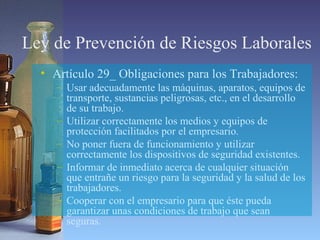 Ley de Prevención de Riesgos Laborales
• Artículo 29_ Obligaciones para los Trabajadores:
– Usar adecuadamente las máquinas, aparatos, equipos de
transporte, sustancias peligrosas, etc., en el desarrollo
de su trabajo.
– Utilizar correctamente los medios y equipos de
protección facilitados por el empresario.
– No poner fuera de funcionamiento y utilizar
correctamente los dispositivos de seguridad existentes.
– Informar de inmediato acerca de cualquier situación
que entrañe un riesgo para la seguridad y la salud de los
trabajadores.
– Cooperar con el empresario para que éste pueda
garantizar unas condiciones de trabajo que sean
seguras.
 