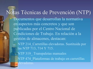 Notas Técnicas de Prevención (NTP)
• Documentos que desarrollan la normativa
en aspectos más concretos y que son
publicadas por el Centro Nacional de
Condiciones de Trabajo. En relación a la
gestión de almacenes, destacan:
– NTP 214_Carretillas elevadoras. Sustituida por
las NTP 713, 714 Y 715.
– NTP 319_ Transpaletas manuales
– NTP 474_Plataformas de trabajo en carretillas
elevadoras.
 
