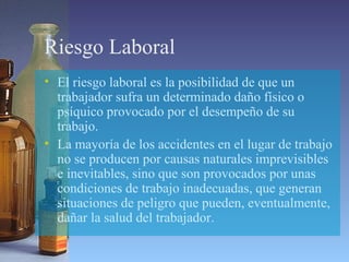 Riesgo Laboral
• El riesgo laboral es la posibilidad de que un
trabajador sufra un determinado daño físico o
psíquico provocado por el desempeño de su
trabajo.
• La mayoría de los accidentes en el lugar de trabajo
no se producen por causas naturales imprevisibles
e inevitables, sino que son provocados por unas
condiciones de trabajo inadecuadas, que generan
situaciones de peligro que pueden, eventualmente,
dañar la salud del trabajador.
 