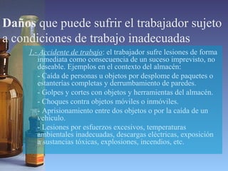 Daños que puede sufrir el trabajador sujeto
a condiciones de trabajo inadecuadas
1.- Accidente de trabajo: el trabajador sufre lesiones de forma
inmediata como consecuencia de un suceso imprevisto, no
deseable. Ejemplos en el contexto del almacén:
- Caída de personas u objetos por desplome de paquetes o
estanterías completas y derrumbamiento de paredes.
- Golpes y cortes con objetos y herramientas del almacén.
- Choques contra objetos móviles o inmóviles.
- Aprisionamiento entre dos objetos o por la caída de un
vehículo.
- Lesiones por esfuerzos excesivos, temperaturas
ambientales inadecuadas, descargas eléctricas, exposición
a sustancias tóxicas, explosiones, incendios, etc.
 