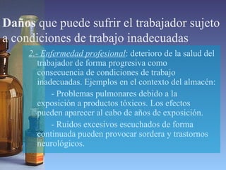Daños que puede sufrir el trabajador sujeto
a condiciones de trabajo inadecuadas
2.- Enfermedad profesional: deterioro de la salud del
trabajador de forma progresiva como
consecuencia de condiciones de trabajo
inadecuadas. Ejemplos en el contexto del almacén:
- Problemas pulmonares debido a la
exposición a productos tóxicos. Los efectos
pueden aparecer al cabo de años de exposición.
- Ruidos excesivos escuchados de forma
continuada pueden provocar sordera y trastornos
neurológicos.
 