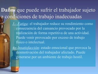 Daños que puede sufrir el trabajador sujeto
a condiciones de trabajo inadecuadas
3.- Fatiga: el trabajador reduce su rendimiento como
consecuencia del cansancio provocado por la
realización de forma repetitiva de una actividad.
Puede venir provocado por exceso de trabajo
físico o intelectual.
4.- Insatisfacción: estado emocional que provoca la
desmotivación del trabajador afectado. Puede
generarse por un ambiente de trabajo hostil.
 