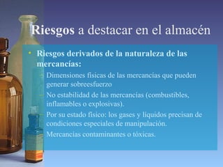 Riesgos a destacar en el almacén
• Riesgos derivados de la naturaleza de las
mercancías:
– Dimensiones físicas de las mercancías que pueden
generar sobreesfuerzo
– No estabilidad de las mercancías (combustibles,
inflamables o explosivas).
– Por su estado físico: los gases y líquidos precisan de
condiciones especiales de manipulación.
– Mercancías contaminantes o tóxicas.
 