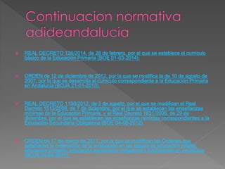  REAL DECRETO 126/2014, de 28 de febrero, por el que se establece el currículo 
básico de la Educación Primaria (BOE 01-03-2014). 
 ORDEN de 12 de diciembre de 2012, por la que se modifica la de 10 de agosto de 
2007, por la que se desarrolla el currículo correspondiente a la Educación Primaria 
en Andalucía (BOJA 21-01-2013). 
 REAL DECRETO 1190/2012, de 3 de agosto, por el que se modifican el Real 
Decreto 1513/2006, de 7 de diciembre, por el que se establecen las enseñanzas 
mínimas de la Educación Primaria, y el Real Decreto 1631/2006, de 29 de 
diciembre, por el que se establecen las enseñanzas mínimas correspondientes a la 
Educación Secundaria Obligatoria (BOE 04-08-2012). 
 ORDEN de 17 de marzo de 2011, por la que se modifican las Órdenes que 
establecen la ordenación de la evaluación en las etapas de educación infantil, 
educación primaria, educación secundaria obligatoria y bachillerato en Andalucía 
(BOJA 04-04-2011). 
 