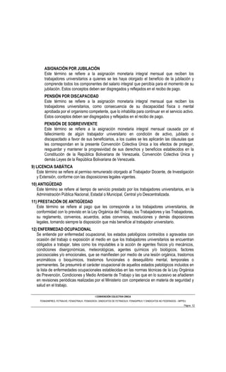 ASIGNACIÓN POR JUBILACIÓN
        Este término se refiere a la asignación monetaria integral mensual que reciben los
        trabajadores universitarios a quienes se les haya otorgado el beneficio de la jubilación y
        comprende todos los componentes del salario integral que percibía para el momento de su
        jubilación. Estos conceptos deben ser disgregados y reflejados en el recibo de pago.
        PENSIÓN POR DISCAPACIDAD
        Este término se refiere a la asignación monetaria integral mensual que reciben los
        trabajadores universitarios, como consecuencia de su discapacidad física o mental
        aprobada por el organismo competente, que lo inhabilita para continuar en el servicio activo.
        Estos conceptos deben ser disgregados y reflejados en el recibo de pago.
        PENSIÓN DE SOBREVIVIENTE
        Este término se refiere a la asignación monetaria integral mensual causada por el
        fallecimiento de algún trabajador universitario en condición de activo, jubilado o
        discapacitado a favor de sus beneficiarios, a los cuales se les aplicarán las cláusulas que
        les correspondan en la presente Convención Colectiva Única a los efectos de proteger,
        resguardar y mantener la progresividad de sus derechos y beneficios establecidos en la
        Constitución de la República Bolivariana de Venezuela, Convención Colectiva Única y
        demás Leyes de la República Bolivariana de Venezuela.
9) LICENCIA SABÁTICA
   Este término se refiere al permiso remunerado otorgado al Trabajador Docente, de Investigación
   y Extensión, conforme con las disposiciones legales vigentes.
10) ANTIGÜEDAD
   Este término se refiere al tiempo de servicio prestado por los trabajadores universitarios, en la
   Administración Pública Nacional, Estadal o Municipal, Central y/o Descentralizada.
11) PRESTACIÓN DE ANTIGÜEDAD
   Este término se refiere al pago que les corresponde a los trabajadores universitarios, de
   conformidad con lo previsto en la Ley Orgánica del Trabajo, los Trabajadores y las Trabajadoras,
   su reglamento, convenios, acuerdos, actas convenios, resoluciones y demás disposiciones
   legales, tomando siempre la disposición que más beneficie al trabajador universitario.
12) ENFERMEDAD OCUPACIONAL
   Se entiende por enfermedad ocupacional, los estados patológicos contraídos o agravados con
   ocasión del trabajo o exposición al medio en que los trabajadores universitarios se encuentran
   obligados a trabajar, tales como los imputables a la acción de agentes físicos y/o mecánicos,
   condiciones disergonómicas, meteorológicas, agentes químicos y/o biológicos, factores
   psicosociales y/o emocionales, que se manifiesten por medio de una lesión orgánica, trastornos
   enzimáticos o bioquímicos, trastornos funcionales o desequilibrio mental, temporales o
   permanentes. Se presumirá el carácter ocupacional de aquellos estados patológicos incluidos en
   la lista de enfermedades ocupacionales establecidas en las normas técnicas de la Ley Orgánica
   de Prevención, Condiciones y Medio Ambiente de Trabajo y las que en lo sucesivo se añadieren
   en revisiones periódicas realizadas por el Ministerio con competencia en materia de seguridad y
   salud en el trabajo.

                                                I CONVENCIÓN COLECTIVA ÚNICA
     FENASINPRES, FETRAUVE, FENASTRAUV, FENASOESV, SINDICATOS DE FETRAESUV, FENASIPRUV Y SINDICATOS NO FEDERADOS – MPPEU
                                                                                                                      Página 12
 