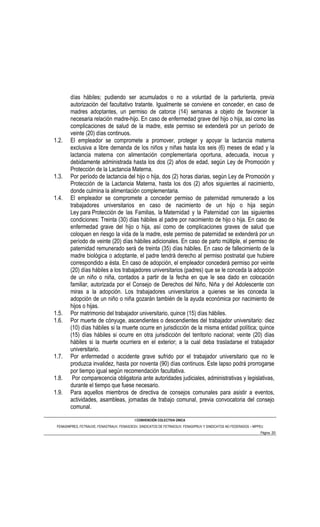 días hábiles; pudiendo ser acumulados o no a voluntad de la parturienta, previa
        autorización del facultativo tratante. Igualmente se conviene en conceder, en caso de
        madres adoptantes, un permiso de catorce (14) semanas a objeto de favorecer la
        necesaria relación madre-hijo. En caso de enfermedad grave del hijo o hija, así como las
        complicaciones de salud de la madre, este permiso se extenderá por un período de
        veinte (20) días continuos.
1.2.    El empleador se compromete a promover, proteger y apoyar la lactancia materna
        exclusiva a libre demanda de los niños y niñas hasta los seis (6) meses de edad y la
        lactancia materna con alimentación complementaria oportuna, adecuada, inocua y
        debidamente administrada hasta los dos (2) años de edad, según Ley de Promoción y
        Protección de la Lactancia Materna.
1.3.    Por período de lactancia del hijo o hija, dos (2) horas diarias, según Ley de Promoción y
        Protección de la Lactancia Materna, hasta los dos (2) años siguientes al nacimiento,
        donde culmina la alimentación complementaria.
1.4.    El empleador se compromete a conceder permiso de paternidad remunerado a los
        trabajadores universitarios en caso de nacimiento de un hijo o hija según
        Ley para Protección de las Familias, la Maternidad y la Paternidad con las siguientes
        condiciones: Treinta (30) días hábiles al padre por nacimiento de hijo o hija. En caso de
        enfermedad grave del hijo o hija, así como de complicaciones graves de salud que
        coloquen en riesgo la vida de la madre, este permiso de paternidad se extenderá por un
        período de veinte (20) días hábiles adicionales. En caso de parto múltiple, el permiso de
        paternidad remunerado será de treinta (35) días hábiles. En caso de fallecimiento de la
        madre biológica o adoptante, el padre tendrá derecho al permiso postnatal que hubiere
        correspondido a ésta. En caso de adopción, el empleador concederá permiso por veinte
        (20) días hábiles a los trabajadores universitarios (padres) que se le conceda la adopción
        de un niño o niña, contados a partir de la fecha en que le sea dado en colocación
        familiar, autorizada por el Consejo de Derechos del Niño, Niña y del Adolescente con
        miras a la adopción. Los trabajadores universitarios a quienes se les conceda la
        adopción de un niño o niña gozarán también de la ayuda económica por nacimiento de
        hijos o hijas.
1.5.    Por matrimonio del trabajador universitario, quince (15) días hábiles.
1.6.    Por muerte de cónyuge, ascendientes o descendientes del trabajador universitario: diez
        (10) días hábiles si la muerte ocurre en jurisdicción de la misma entidad política; quince
        (15) días hábiles si ocurre en otra jurisdicción del territorio nacional; veinte (20) días
        hábiles si la muerte ocurriera en el exterior; a la cual deba trasladarse el trabajador
        universitario.
1.7.    Por enfermedad o accidente grave sufrido por el trabajador universitario que no le
        produzca invalidez, hasta por noventa (90) días continuos. Este lapso podrá prorrogarse
        por tiempo igual según recomendación facultativa.
1.8.     Por comparecencia obligatoria ante autoridades judiciales, administrativas y legislativas,
        durante el tiempo que fuese necesario.
1.9.    Para aquellos miembros de directiva de consejos comunales para asistir a eventos,
        actividades, asambleas, jornadas de trabajo comunal, previa convocatoria del consejo
        comunal.

                                            I CONVENCIÓN COLECTIVA ÚNICA
 FENASINPRES, FETRAUVE, FENASTRAUV, FENASOESV, SINDICATOS DE FETRAESUV, FENASIPRUV Y SINDICATOS NO FEDERADOS – MPPEU
                                                                                                                  Página 20
 