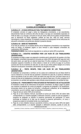 CAPÍTULO IV
                               CLÁUSULAS ECONÓMICAS COMUNES
CLÁUSULA 41 – AYUDAS ESPECIALES PARA TRATAMIENTOS CORRECTIVOS
El empleador conviene en pagar a todos los trabajadores universitarios, a sus ascendientes,
descendientes hasta los veinticinco (25) años de edad, a los hijos con necesidades especiales sin
límite de edad, a su cónyuge o concubino el cien por ciento (100%) de los gastos correspondientes
para la adquisición de lentes adaptados, prótesis de todo tipo, sillas de rueda, servicios
odontológicos y botas ortopédicas. El empleador proveerá en el presupuesto de las instituciones de
educación universitaria una partida para atender la presente cláusula.
CLÁUSULA 42 – BONO DE TRANSPORTE
A los fines de contribuir con el traslado efectivo de los trabajadores universitarios a sus respectivas
áreas de trabajo, el empleador pagará un bono mensual a cada trabajador universitario de
cuatrocientos (400) bolívares.
PARÁGRAFO ÚNICO: Este monto se reajustará en un veinte por ciento (20%) anualmente.
CLÁUSULA 43 – JUGUETES NAVIDEÑOS PARA LOS HIJOS DE LOS TRABAJADORES
UNIVERSITARIOS
El empleador se obliga a pagar una asignación monetaria para la adquisición de juguetes a los hijos
del trabajador universitario equivalente al cincuenta por ciento (50%) del salario del cargo del nivel I
del sector obrero, por cada hijo con edad de hasta trece (13) años cumplidos al 31 de diciembre. El
empleador asignará el beneficio en dinero efectivo a través de la nómina de pago en la primera
quincena del mes de noviembre de cada año. En caso de que ambos padres trabajen en la misma
institución de educación universitaria, este beneficio se otorgará a la madre.
CLÁUSULA 44 – FIESTA INFANTIL PARA LOS HIJOS DE LOS TRABAJADORES
UNIVERSITARIOS
El empleador se compromete a contribuir con los costos de la celebración de una fiesta infantil la
cual se realizará en un día del mes de noviembre o diciembre de cada año. El aporte en referencia
será el equivalente al cien por ciento (100%) del salario del cargo del nivel I del sector obrero por el
número de hijos de los trabajadores universitarios con edad de hasta trece (13) años cumplidos al 31
de diciembre y la cantidad será aportada a cada sindicato proporcionalmente a la cantidad de hijos.
CLÁUSULA 45 – FINANCIAMIENTO PARA ESTUDIOS DE POSTGRADO O DE ACTUALIZACIÓN
El empleador a través de las instituciones de educación universitaria, se obliga a pagar los gastos
que ocasione la realización de cursos de pregrado o programas de postgrado o de actualización,
enmarcados dentro de los planes de formación y actualización profesional, de los trabajadores
universitarios, que así lo soliciten, según se especifica a continuación:
1. Pago del cien por ciento (100%) de la matrícula.
2. Pago de un bono didáctico mensual, equivalente al quince por ciento (15%) del salario tabla
   correspondiente a un docente agregado a dedicación exclusiva, cuando el curso de pregrado o
   programa de postgrado no requiera la presencia permanente del participante. El mismo
   porcentaje se otorgará en el caso que se requiera la presencia permanente y el curso o
   programa se realice en la localidad donde viva el participante.
3. Pago de un bono didáctico mensual, equivalente al treinta y cinco por ciento (35%) del salario
   tabla correspondiente a un docente agregado a dedicación exclusiva, cuando el curso de
                                                I CONVENCIÓN COLECTIVA ÚNICA
     FENASINPRES, FETRAUVE, FENASTRAUV, FENASOESV, SINDICATOS DE FETRAESUV, FENASIPRUV Y SINDICATOS NO FEDERADOS – MPPEU
                                                                                                                      Página 28
 