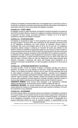 enseñanza. El trabajador universitario deberá tener una antigüedad de por lo menos tres (3) años en
la institución de educación universitaria donde labora para disfrutar este beneficio. Esta dotación se
podrá realizar cada tres (3) años, previa solicitud del trabajador universitario.
CLÁUSULA 53 – TICKET LIBROS
El empleador conviene en pagar anualmente una asignación monetaria equivalente al cincuenta por
ciento (50%) del salario tabla de un docente en la categoría de asistente a dedicación exclusiva para
la adquisición de libros, revistas, documentos electrónicos o similares, con el fin de lograr la
actualización y desarrollo del trabajador universitario.
CLÁUSULA 54 – ÚTILES ESCOLARES
El empleador se compromete en pagar un monto equivalente al cien por ciento (100%) del salario
del cargo del grado V del sector obrero para la adquisición de útiles escolares para todos los hijos
de los trabajadores universitarios que cursen estudios de preescolar, primaria, básica o
diversificada. Este monto será entregado antes del 30 de julio de cada año. Los trabajadores
universitarios deberán entregar la constancia de inscripción del alumno para disfrutar de este
beneficio. Asimismo el empleador se compromete a pagar una vez al año por el mismo concepto un
monto equivalente al cien por ciento (100%) del salario del cargo del grado VI del sector obrero para
los hijos que estudian educación universitaria, previa presentación de la constancia de inscripción y
la certificación de notas. Además la parte empleadora se compromete a otorgar anualmente a sus
trabajadores universitarios, un aporte económico equivalente al cien por ciento (100%) salario del
cargo del grado V del sector obrero por cada hijo, debidamente inscrito desde preescolar hasta
educación universitaria o profesional, este aporte será otorgado previa presentación de la
constancia de inscripción correspondiente. La misma se pagada a más tardar en el mes de julio de
cada año.
CLÁUSULA 55 – ACTIVIDADES DEPORTIVAS Y CULTURALES
Las partes acuerdan, en aras de mantener el deporte y actividades culturales como fuente de
recreación, de acuerdo con la Ley Orgánica de Prevención, Condiciones y Medio Ambiente de
Trabajo y la Ley Orgánica del Deporte, destinar el dos por ciento (2%) del presupuesto total anual
de cada institución universitaria, para actividades deportivas y culturales de los trabajadores
universitarios. Este porcentaje cubrirá gastos de traslados, alojamiento, comida, artículos deportivos,
uniformes, pago de inscripción, trofeos, arbitraje y cualquier otra actividad que amerite desembolso
de dinero, para la realización de eventos deportivos y culturales, nacionales, regionales o locales. El
monto correspondiente a esta cláusula se entregará durante el primer trimestre de cada año.
PARÁGRAFO PRIMERO: Estos recursos serán entregados a las organizaciones sindicales
afiliadas a las federaciones, de manera proporcional al número de afiliados de cada una.
PARÁGRAFO SEGUNDO: Los recursos necesarios para cubrir los costos generados por esta
cláusula deberán ser incluidos en el presupuesto anual de cada institución universitaria, a fin de dar
fiel cumplimiento a lo aquí establecido.
CLÁUSULA 56 – EXCURSIONES
Las partes acuerdan realizar una excursión anual en la que participen los trabajadores universitarios
con su grupo familiar, con una duración de doce (12) días y todos los gastos serán cubiertos por el
empleador. Los sindicatos en cada institución de educación universitaria escogerán, con aprobación
de los trabajadores universitarios, el sitio de la excursión, el productor o representante de la
empresa seleccionada tendrán que llevar los requisitos completos. La responsabilidad de esta
                                                I CONVENCIÓN COLECTIVA ÚNICA
     FENASINPRES, FETRAUVE, FENASTRAUV, FENASOESV, SINDICATOS DE FETRAESUV, FENASIPRUV Y SINDICATOS NO FEDERADOS – MPPEU
                                                                                                                      Página 31
 
