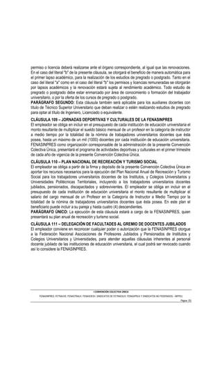 permiso o licencia deberá realizarse ante el órgano correspondiente, al igual que las renovaciones.
En el caso del literal "b" de la presente cláusula, se otorgará el beneficio de manera automática para
el primer lapso académico, para la realización de los estudios de pregrado o postgrado. Tanto en el
caso del literal "a" como en el caso del literal "b" los permisos y licencias remuneradas se otorgarán
por lapsos académicos y la renovación estará sujeta al rendimiento académico. Todo estudio de
pregrado o postgrado debe estar enmarcado por área de conocimiento o formación del trabajador
universitario, o por la oferta de los cursos de pregrado o postgrado.
PARÁGRAFO SEGUNDO: Esta cláusula también será aplicable para los auxiliares docentes con
título de Técnico Superior Universitario que deban realizar o estén realizando estudios de pregrado
para optar al título de Ingeniero, Licenciado o equivalente.
CLÁUSULA 109 – JORNADAS DEPORTIVAS Y CULTURALES DE LA FENASINPRES
El empleador se obliga en incluir en el presupuesto de cada institución de educación universitaria el
monto resultante de multiplicar el sueldo básico mensual de un profesor en la categoría de instructor
a medio tiempo por la totalidad de la nómina de trabajadores universitarios docentes que ésta
posea, hasta un máximo de un mil (1000) docentes por cada institución de educación universitaria.
FENASINPRES como organización corresponsable de la administración de la presente Convención
Colectiva Única, presentará el programa de actividades deportivas y culturales en el primer trimestre
de cada año de vigencia de la presente Convención Colectiva Única.
CLÁUSULA 110 – PLAN NACIONAL DE RECREACIÓN Y TURISMO SOCIAL
El empleador se obliga a partir de la firma y depósito de la presente Convención Colectiva Única en
aportar los recursos necesarios para la ejecución del Plan Nacional Anual de Recreación y Turismo
Social para los trabajadores universitarios docentes de los Institutos, y Colegios Universitarios y
Universidades Politécnicas Territoriales, incluyendo a los trabajadores universitarios docentes
jubilados, pensionados, discapacitados y sobrevivientes. El empleador se obliga en incluir en el
presupuesto de cada institución de educación universitaria el monto resultante de multiplicar el
salario del cargo mensual de un Profesor en la Categoría de Instructor a Medio Tiempo por la
totalidad de la nómina de trabajadores universitarios docentes que ésta posea. En este plan el
beneficiario puede incluir a su pareja y hasta cuatro (4) descendientes.
PARÁGRAFO ÚNICO: La ejecución de esta cláusula estará a cargo de la FENASINPRES, quien
presentará su plan anual de recreación y turismo social.
CLÁUSULA 111 – DELEGACIÓN DE FACULTADES AL GREMIO DE DOCENTES JUBILADOS
El empleador conviene en reconocer cualquier poder o autorización que la FENASINPRES otorgue
a la Federación Nacional Asociaciones de Profesores Jubilados y Pensionados de Institutos y
Colegios Universitarios y Universidades, para atender aquellas cláusulas inherentes al personal
docente jubilado de las instituciones de educación universitaria, el cual podrá ser revocado cuando
así lo considere la FENASINPRES.




                                                I CONVENCIÓN COLECTIVA ÚNICA
     FENASINPRES, FETRAUVE, FENASTRAUV, FENASOESV, SINDICATOS DE FETRAESUV, FENASIPRUV Y SINDICATOS NO FEDERADOS – MPPEU
                                                                                                                      Página 53
 