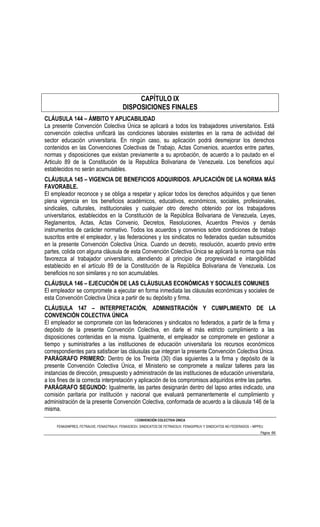 CAPÍTULO IX
                                         DISPOSICIONES FINALES
CLÁUSULA 144 – ÁMBITO Y APLICABILIDAD
La presente Convención Colectiva Única se aplicará a todos los trabajadores universitarios. Está
convención colectiva unificará las condiciones laborales existentes en la rama de actividad del
sector educación universitaria. En ningún caso, su aplicación podrá desmejorar los derechos
contenidos en las Convenciones Colectivas de Trabajo, Actas Convenios, acuerdos entre partes,
normas y disposiciones que existan previamente a su aprobación, de acuerdo a lo pautado en el
Articulo 89 de la Constitución de la Republica Bolivariana de Venezuela. Los beneficios aquí
establecidos no serán acumulables.
CLÁUSULA 145 – VIGENCIA DE BENEFICIOS ADQUIRIDOS. APLICACIÓN DE LA NORMA MÁS
FAVORABLE.
El empleador reconoce y se obliga a respetar y aplicar todos los derechos adquiridos y que tienen
plena vigencia en los beneficios académicos, educativos, económicos, sociales, profesionales,
sindicales, culturales, institucionales y cualquier otro derecho obtenido por los trabajadores
universitarios, establecidos en la Constitución de la República Bolivariana de Venezuela, Leyes,
Reglamentos, Actas, Actas Convenio, Decretos, Resoluciones, Acuerdos Previos y demás
instrumentos de carácter normativo. Todos los acuerdos y convenios sobre condiciones de trabajo
suscritos entre el empleador, y las federaciones y los sindicatos no federados quedan subsumidos
en la presente Convención Colectiva Única. Cuando un decreto, resolución, acuerdo previo entre
partes, colida con alguna cláusula de esta Convención Colectiva Única se aplicará la norma que más
favorezca al trabajador universitario, atendiendo al principio de progresividad e intangibilidad
establecido en el artículo 89 de la Constitución de la República Bolivariana de Venezuela. Los
beneficios no son similares y no son acumulables.
CLÁUSULA 146 – EJECUCIÓN DE LAS CLÁUSULAS ECONÓMICAS Y SOCIALES COMUNES
El empleador se compromete a ejecutar en forma inmediata las cláusulas económicas y sociales de
esta Convención Colectiva Única a partir de su depósito y firma.
CLÁUSULA 147 – INTERPRETACIÓN, ADMINISTRACIÓN Y CUMPLIMIENTO DE LA
CONVENCIÓN COLECTIVA ÚNICA
El empleador se compromete con las federaciones y sindicatos no federados, a partir de la firma y
depósito de la presente Convención Colectiva, en darle el más estricto cumplimiento a las
disposiciones contenidas en la misma. Igualmente, el empleador se compromete en gestionar a
tiempo y suministrarles a las instituciones de educación universitaria los recursos económicos
correspondientes para satisfacer las cláusulas que integran la presente Convención Colectiva Única.
PARÁGRAFO PRIMERO: Dentro de los Treinta (30) días siguientes a la firma y depósito de la
presente Convención Colectiva Única, el Ministerio se compromete a realizar talleres para las
instancias de dirección, presupuesto y administración de las instituciones de educación universitaria,
a los fines de la correcta interpretación y aplicación de los compromisos adquiridos entre las partes.
PARÁGRAFO SEGUNDO: Igualmente, las partes designarán dentro del lapso antes indicado, una
comisión paritaria por institución y nacional que evaluará permanentemente el cumplimiento y
administración de la presente Convención Colectiva, conformada de acuerdo a la cláusula 146 de la
misma.
                                                I CONVENCIÓN COLECTIVA ÚNICA
     FENASINPRES, FETRAUVE, FENASTRAUV, FENASOESV, SINDICATOS DE FETRAESUV, FENASIPRUV Y SINDICATOS NO FEDERADOS – MPPEU
                                                                                                                      Página 66
 