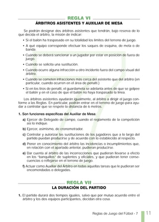 7
                                 REGLA VI
           ÁRBITROS ASISTENTES Y AUXILIAR DE MESA

   Se podrán designar dos árbitros asistentes que tendrán, bajo reserva de lo
que decida el árbitro, la misión de indicar:
  • Si el balón ha traspasado en su totalidad los límites del terreno de juego.
  • A qué equipo corresponde efectuar los saques de esquina, de meta o de
    banda.
  • Cuándo se deberá sancionar a un jugador por estar en posición de fuera de
    juego.
  • Cuándo se solicita una sustitución.
  • Cuándo ocurre alguna infracción u otro incidente fuera del campo visual del
    árbitro.
  • Cuándo se cometen infracciones más cerca del asistente que del árbitro (en
    particular, cuando ocurren en el área de penalti.)
  • Si en los tiros de penalti, el guardameta se adelanta antes de que se golpee
    el balón y en el caso de que el balón no haya traspasado la línea.

   Los árbitros asistentes ayudarán igualmente, al árbitro a dirigir el juego con-
forme a las Reglas. En particular, podrán entrar en el terreno de juego para ayu-
dar a controlar que se respete la distancia de 6 metros.

1. Son funciones específicas del Auxiliar de Mesa:
  a) Ejercer de Delegado de campo, cuando el reglamento de la competición
     así lo indique.
  b) Ejercer, asimismo, de cronometrador.
  c) Controlar y autorizar las sustituciones de los jugadores que a lo largo del
     partido puedan producirse y de acuerdo con lo establecido al respecto.
  d) Poner en conocimiento del árbitro las incidencias o incumplimientos que,
     en relación con el apartado anterior, pudieran producirse.
  e) Dar cuenta al árbitro de las incorrecciones que pudieran llevarse a efecto
     en los “banquillos” de suplentes y oficiales, y que pudieran tener conse-
     cuencias o reflejarse en el terreno de juego.
  f) Actuar como Auxiliar del Árbitro en todas aquellas tareas que le pudieran ser
      encomendadas o delegadas.


                                REGLA VII
                      LA DURACIÓN DEL PARTIDO

1. El partido durará dos tiempos iguales, salvo que por mutuo acuerdo entre el
   árbitro y los dos equipos participantes, decidan otra cosa.



                                                  Reglas de Juego del Fútbol - 7     11
 