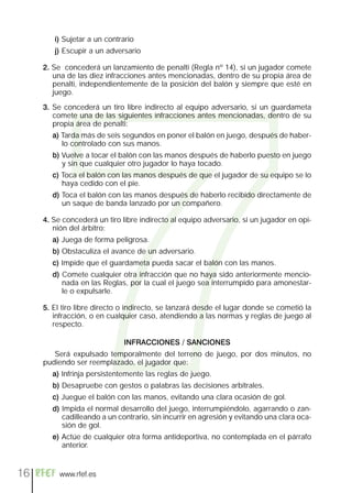7
        i) Sujetar a un contrario
        j) Escupir a un adversario

     2. Se concederá un lanzamiento de penalti (Regla nº 14), si un jugador comete
        una de las diez infracciones antes mencionadas, dentro de su propia área de
        penalti, independientemente de la posición del balón y siempre que esté en
        juego.

     3. Se concederá un tiro libre indirecto al equipo adversario, si un guardameta
        comete una de las siguientes infracciones antes mencionadas, dentro de su
        propia área de penalti:
       a) Tarda más de seis segundos en poner el balón en juego, después de haber-
          lo controlado con sus manos.
       b) Vuelve a tocar el balón con las manos después de haberlo puesto en juego
          y sin que cualquier otro jugador lo haya tocado.
       c) Toca el balón con las manos después de que el jugador de su equipo se lo
          haya cedido con el pie.
       d) Toca el balón con las manos después de haberlo recibido directamente de
          un saque de banda lanzado por un compañero.

     4. Se concederá un tiro libre indirecto al equipo adversario, si un jugador en opi-
        nión del árbitro:
       a) Juega de forma peligrosa.
       b) Obstaculiza el avance de un adversario.
       c) Impide que el guardameta pueda sacar el balón con las manos.
       d) Comete cualquier otra infracción que no haya sido anteriormente mencio-
          nada en las Reglas, por la cual el juego sea interrumpido para amonestar-
          le o expulsarle.

     5. El tiro libre directo o indirecto, se lanzará desde el lugar donde se cometió la
        infracción, o en cualquier caso, atendiendo a las normas y reglas de juego al
        respecto.

                              INFRACCIONES / SANCIONES
        Será expulsado temporalmente del terreno de juego, por dos minutos, no
     pudiendo ser reemplazado, el jugador que:
       a) Infrinja persistentemente las reglas de juego.
       b) Desapruebe con gestos o palabras las decisiones arbitrales.
       c) Juegue el balón con las manos, evitando una clara ocasión de gol.
       d) Impida el normal desarrollo del juego, interrumpiéndolo, agarrando o zan-
          cadilleando a un contrario, sin incurrir en agresión y evitando una clara oca-
          sión de gol.
       e) Actúe de cualquier otra forma antideportiva, no contemplada en el párrafo
          anterior.


16        www.rfef.es
 