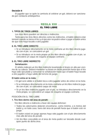 7
     Decisión 6
        El jugador que se quite la camiseta al celebrar un gol, deberá ser sanciona-
     do por conducta antideportiva.



                                      REGLA XIII
                                     EL TIRO LIBRE
     1. TIPOS DE TIROS LIBRES
         Los tiros libres pueden ser directos e indirectos.
         Tanto para los tiros libres directos como los indirectos, el balón deberá estar
     inmóvil cuando se lanza el tiro y el ejecutor no podrá volver a jugar el balón antes
     de que éste haya tocado a otro jugador.

     2. EL TIRO LIBRE DIRECTO
        • Si se introduce directamente en la meta contraria un tiro libre directo juga-
          do con el pie, se concederá un gol.
       • Si se introduce en la meta propia un tiro libre directo jugado con el pie, se
         concederá un saque de esquina al equipo contrario.

     3. EL TIRO LIBRE INDIRECTO
         Señalización:
         El árbitro indicará un tiro libre indirecto levantando el brazo en alto por enci-
     ma de su cabeza. Deberá mantener su brazo en dicha posición hasta que el tiro
     haya sido ejecutado y conservar la señalización hasta que el balón haya tocado
     a otro jugador o haya salido del terreno de juego.

     El balón entra en la meta:
        • El gol será válido si el balón toca a otro jugador antes de entrar en la meta.
       • Si se introduce directamente en la meta contraria un tiro libre indirecto juga-
         do con el pié, se concederá saque de meta.
       • Si un tiro libre indirecto jugado con el pie, se introduce directamente en la
         meta propia, se concederá un saque de esquina al equipo contrario.

     POSICIÓN EN EL TIRO LIBRE
     1. Tiro libre dentro del área de penalti:
       Tiro libre directo o indirecto a favor del equipo defensor:
       • Todos los adversarios deberán encontrarse, como mínimo, a 6 metros del
         balón y, en todo caso, fuera del área de penalti hasta que el balón esté en
         juego.
       • El balón estará en juego apenas haya sido jugado con el pie directamente
         más allá del área de penalti.
       • Un tiro libre concedido en el área de meta podrá ser lanzado desde cual-
         quier punto de dicha área.



18        www.rfef.es
 