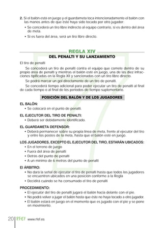 7
     2. Si el balón está en juego y el guardameta toca intencionadamente el balón con
        las manos antes de que éste haya sido tocado por otro jugador:
        • Se concederá un tiro libre indirecto al equipo contrario, si es dentro del área
          de meta.
        • Si es fuera del área, será un tiro libre directo.



                                      REGLA XIV
                          DEL PENALTI Y SU LANZAMIENTO
     El tiro de penalti
        Se concederá un tiro de penalti contra el equipo que comete dentro de su
     propio área de penalti y mientras el balón esté en juego, una de las diez infrac-
     ciones tipificadas en la Regla XII y sancionadas con un tiro libre directo.
        Se podrá marcar un gol directamente de un tiro de penalti.
        Se concederá tiempo adicional para poder ejecutar un tiro de penalti al final
     de cada tiempo o al final de los periodos de tiempo suplementario.

                    POSICIÓN DEL BALÓN Y DE LOS JUGADORES
     EL BALÓN:
       • Se colocará en el punto de penalti.

     EL EJECUTOR DEL TIRO DE PENALTI:
       • Deberá ser debidamente identificado.

     EL GUARDAMETA DEFENSOR:
       • Deberá permanecer sobre su propia línea de meta, frente al ejecutor del tiro
         y entre los postes de la meta, hasta que el balón esté en juego.

     LOS JUGADORES, EXCEPTO EL EJECUTOR DEL TIRO, ESTARÁN UBICADOS:
       • En el terreno de juego
       • Fuera del área de penalti
       • Detrás del punto de penalti
       • A un mínimo de 6 metros del punto de penalti

     El ÁRBITRO:
        • No dará la señal de ejecutar el tiro de penalti hasta que todos los jugadores
          se encuentren ubicados en una posición conforme a la Regla
        • Decidirá cuándo se ha consumado el tiro de penalti

     PROCEDIMIENTO:
       • El ejecutor del tiro de penalti jugará el balón hacia delante con el pie.
       • No podrá volver a jugar el balón hasta que éste no haya tocado a otro jugador.
       • El balón estará en juego en el momento que es jugado con el pie y se pone
         en movimiento.



20        www.rfef.es
 