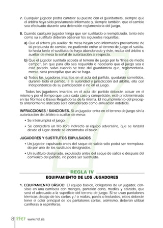 7
    7. Cualquier jugador podrá cambiar su puesto con el guardameta, siempre que
       el árbitro haya sido previamente informado y, siempre también, que el cambio
       sea efectuado durante una detención reglamentaria del juego.

    8. Cuando cualquier jugador tenga que ser sustituido o reemplazado, tanto éste
       como su sustituto deberán observar los siguientes requisitos:
      a) Que el árbitro y/o auxiliar de mesa hayan sido informados previamente de
         tal propuesta de cambio, no pudiendo entrar al terreno de juego el sustitu-
         to hasta tanto el sustituido lo haya abandonado y éste, reciba del árbitro o
         auxiliar de mesa la señal de autorización al respecto.
      b) Que el jugador sustituto acceda al terreno de juego por la “línea de medio
         campo”, sin que para ello sea requerido o necesario que el juego sea o
         esté parado, salvo cuando se trate del guardameta que, reglamentaria-
         mente, será preceptivo que así se haga.
      c) Todos los jugadores inscritos en el acta del partido, quedarán sometidos,
         durante todo el partido, a la autoridad y jurisdicción del árbitro, ello con
         independencia de su participación o no en el juego.
        Todos los jugadores inscritos en el acta del partido deberán actuar en el
    mismo y por el tiempo que, para cada caso y competición, esté predeterminado
    en las Normas o Bases Reguladoras de la misma. El incumplimiento del precep-
    to anteriormente indicado será considerado como alineación indebida.

    INFRACCIONES / SANCIONES. Si un jugador entra en el terreno de juego sin la
    autorización del árbitro o auxiliar de mesa:
      • Se interrumpirá el juego
      • Se concederá un tiro libre indirecto al equipo adversario, que se lanzará
        desde el lugar donde se encontraba el balón.

    JUGADORES Y SUSTITUTOS EXPULSADOS
      • Un jugador expulsado antes del saque de salida sólo podrá ser reemplaza-
        do por uno de los sustitutos designados.
      • Un sustituto designado, expulsado antes del saque de salida o después del
        comienzo del partido, no podrá ser sustituido.



                                    REGLA IV
                      EQUIPAMIENTO DE LOS JUGADORES
    1. EQUIPAMIENTO BÁSICO. El equipo básico, obligatorio de un jugador, con-
       siste en una camiseta con mangas, pantalón corto, medias y calzado, que
       será el adecuado a la superficie del terreno de juego. Si se usan pantalones
       térmicos debajo de los cortos y / o mallas, pantis o leotardos, éstos deberán
       tener el color principal de los pantalones cortos, asimismo, deberán utilizar
       canilleras o espinilleras.



8       www.rfef.es
 