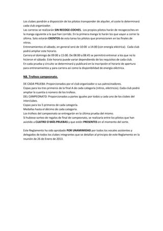 Los clubes pondrán a disposición de los pilotos transponder de alquiler, el coste lo determinará
cada club organizador.
Las carreras se realizarán SIN RECOGE-COCHES. Los propios pilotos harán de recogecoches en
la manga siguiente a la que han corrido. En la primera manga lo harán los que vayan a correr la
última. Solo estarán EXENTOS de esta tarea los pilotos que promocionen en las finales de
nitros.
Entrenamientos el sábado, en general será de 10:00 a 14:00 (con energía eléctrica). Cada club
podrá ampliar este horario.
Carrera el domingo de 09:00 a 15:00. De 08:00 a 08:45 se permitirá entrenar a los que no lo
hicieron el sábado. Este horario puede variar dependiendo de los requisitos de cada club.
En cada prueba y circuito se determinará y publicará en la inscripción el horario de apertura
para entrenamientos y para carrera así como la disponibilidad de energía eléctrica.

N8. Trofeos campeonato.

DE CADA PRUEBA: Proporcionados por el club organizador o sus patrocinadores.
Copas para los tres primeros de la final A de cada categoría (nitros, eléctricos). Cada club podrá
ampliar la cuantía o número de los trofeos.
DEL CAMPEONATO: Proporcionados a partes iguales por todos y cada uno de los clubes del
interclubes.
Copas para los 5 primeros de cada categoría.
Medallas hasta el décimo de cada categoría.
Los trofeos del campeonato se entregarán en la última prueba del mismo.
Si hubiese sorteo de regalos de final de campeonato, se realizaría entre los pilotos que han
asistido a CUATRO O MÁS PRUEBAS y que estén PRESENTES en el momento del sorte.

Este Reglamento ha sido aprobado POR UNAMIMIDAD por todos los vocales asistentes y
delegados de todos los clubes integrantes que se detallan al principio de este Reglamento en la
reunión de 26 de Enero de 2013.
 