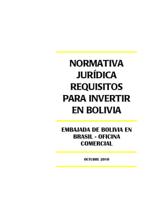 NORMATIVA
   JURÍDICA
 REQUISITOS
PARA INVERTIR
  EN BOLIVIA
EMBAJADA DE BOLIVIA EN
   BRASIL - OFICINA
     COMERCIAL

       OCTUBRE 2010
 