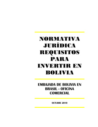 NORMATIVA
  JURÍDICA
 REQUISITOS
    PARA
INVERTIR EN
   BOLIVIA
EMBAJADA DE BOLIVIA EN
   BRASIL - OFICINA
     COMERCIAL

       OCTUBRE 2010
 