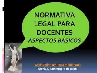 NORMATIVA LEGAL PARA DOCENTES ASPECTOS BÁSICOS  Julio Alexander Parra Maldonado Mérida, Noviembre de 2008 