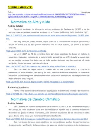 MEDIO AMBIENTE:
Sobre Normativas:
http://www.asturias.es/portal/site/medioambiente/menuitem.d99fcf7dfcbd28b528087825a6108a0c/?
vgnextoid=df2b50c3f2d79110VgnVCM1000006a01a8c0RCRD&i18n.http.lang=es
Normativa de Aire y ruido
Ámbito Estatal
• Regula el suministro de información sobree emisiones del Reglamento E-PRTR y de las
autorizaciones ambientales integradas, aprobado por el Consejo de Ministros de 20 de abril de 2007.
Web: R.D 508/2007, que regula suministro información sobre emisiones del Reglamento E-PRTR y las
AAI.
• Esta Ley tiene por objeto prevenir, vigilar y reducir la contaminación acústica, para evitar y
reducir los daños que de ésta pueden derivarse para la salud humana, los bienes o el medio
ambiente.
Web: Ley 37/2003, de 17 de noviembre, del Ruido.
• La Ley 34/2007, de 15 de noviembre, tiene por objeto establecer las bases en materia de
prevención, vigilancia y reducción de la contaminación atmosférica con el fin de evitar y cuando esto
no sea posible, aminorar los daños que de ésta puedan derivarse para las personas, el medio
ambiente y demás bienes de cualquier naturaleza
Web: Ley 34/2007, de 15 de noviembre, de calidad del aire y protección de la atmósfera
• Esta Ley tiene por objeto evitar o, cuando ello no sea posible, reducir y controlar la
contaminación de la atmósfera, del agua y del suelo, mediante el establecimiento de un sistema de
prevención y control integrados de la contaminación, con el fin de alcanzar una elevada protección del
medio ambiente en su conjunto.
Web: Ley 16/02, de 1 de junio, de prevención y control integrados de la contaminación
Ámbito Autonómico
• Norma sobre las condiciones técnicas de los proyectos de aislamiento acústico y de vibraciones
Web: D 99/1985 ,de 17 de octubre, que aprueba las Normas sobre condiciones técnicas de aislamiento
Normativa de Cambio Climático
Ámbito Estatal
• Esta Ley tiene por objeto la transposición de la Directiva 2003/87/CE del Parlamento Europeo y
del Consejo, de 13 de octubre de 2003, a fin de establecer un régimen para el comercio de derechos
de emisión de gases de efecto invernadero, para fomentar reducciones de las emisiones de estos
gases de una forma eficaz y de manera económicamente eficiente.
Web: Ley 1/2005, de 9 de marzo,que regula el Régimen de Comercio de Derechos de emisión de G.E.I
• Este real decreto tiene por objeto establecer las normas básicas que han de regir los sistemas
de seguimiento y verificación de las emisiones de gases de efecto invernadero de las instalaciones
 