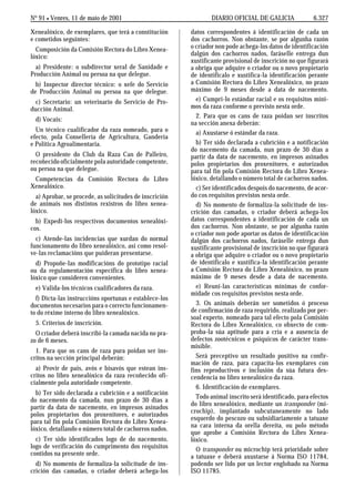No 91 L Venres, 11 de maio de 2001                               DIARIO OFICIAL DE GALICIA               6.327

Xenealóxico, de exemplares, que terá a constitución      datos correspondentes á identificación de cada un
e cometidos seguintes:                                   dos cachorros. Non obstante, se por algunha razón
  Composición da Comisión Rectora do Libro Xenea-        o criador non pode achega-los datos de identificación
lóxico:                                                  dalgún dos cachorros nados, faráselle entrega dun
                                                         xustificante provisional de inscrición no que figurará
  a) Presidente: o subdirector xeral de Sanidade e       a obriga que adquire o criador ou o novo propietario
Producción Animal ou persoa na que delegue.              de identificalo e xustifica-la identificación perante
  b) Inspector director técnico: o xefe do Servicio      a Comisión Rectora do Libro Xenealóxico, no prazo
de Producción Animal ou persoa na que delegue.           máximo de 9 meses desde a data de nacemento.
  c) Secretario: un veterinario do Servicio de Pro-        e) Cumpri-lo estándar racial e os requisitos míni-
ducción Animal.                                          mos da raza conforme o previsto nesta orde.
                                                           2. Para que os cans de raza poidan ser inscritos
  d) Vocais:
                                                         na sección anexa deberán:
  Un técnico cualificador da raza nomeado, para o          a) Axustarse ó estándar da raza.
efecto, pola Consellería de Agricultura, Gandería
e Política Agroalimentaria.                                b) Ter sido declarada a cubrición e a notificación
                                                         do nacemento da camada, nun prazo de 30 días a
  O presidente do Club da Raza Can de Palleiro,          partir da data de nacemento, en impresos asinados
recoñecido oficialmente pola autoridade competente,      polos propietarios dos proxenitores, e autorizados
ou persoa na que delegue.                                para tal fin pola Comisión Rectora do Libro Xenea-
 Competencias da Comisión Rectora do Libro               lóxico, detallando o número total de cachorros nados.
Xenealóxico.                                               c) Ser identificados despois do nacemento, de acor-
  a) Aprobar, se procede, as solicitudes de inscrición   do cos requisitos previstos nesta orde.
de animais nos distintos rexistros do libro xenea-         d) No momento de formaliza-la solicitude de ins-
lóxico.                                                  crición das camadas, o criador deberá achega-los
  b) Expedi-los respectivos documentos xenealóxi-        datos correspondentes a identificación de cada un
cos.                                                     dos cachorros. Non obstante, se por algunha razón
                                                         o criador non pode aportar os datos de identificación
  c) Atende-las incidencias que xurdan do normal         dalgún dos cachorros nados, faráselle entrega dun
funcionamento do libro xenealóxico, así como resol-      xustificante provisional de inscrición no que figurará
ve-las reclamacións que puideran presentarse.            a obriga que adquire o criador ou o novo propietario
  d) Propoñe-las modificacións do prototipo racial       de identificalo e xustifica-la identificación perante
ou da regulamentación específica do libro xenea-         a Comisión Rectora do Libro Xenealóxico, no prazo
lóxico que consideren convenientes.                      máximo de 9 meses desde a data de nacemento.
  e) Valida-los técnicos cualificadores da raza.           e) Reuni-las características mínimas de confor-
                                                         midade cos requisitos previstos nesta orde.
  f) Dicta-las instruccións oportunas e establece-los
documentos necesarios para o correcto funcionamen-         3. Os animais deberán ser sometidos ó proceso
to do réxime interno do libro xenealóxico.               de confirmación de raza requirido, realizado por per-
                                                         soal experto, nomeado para tal efecto pola Comisión
  5. Criterios de inscrición.                            Rectora do Libro Xenealóxico, co obxecto de com-
  O criador deberá inscribi-la camada nacida no pra-     proba-la súa aptitude para a cría e a ausencia de
zo de 6 meses.                                           defectos zootécnicos e psíquicos de carácter trans-
                                                         misible.
  1. Para que os cans de raza pura poidan ser ins-
critos na sección principal deberán:                       Será preceptivo un resultado positivo na confir-
                                                         mación de raza, para capacita-los exemplares con
  a) Provir de pais, avós e bisavós que estean ins-      fins reproductivos e inclusión da súa futura des-
critos no libro xenealóxico da raza recoñecido ofi-      cendencia no libro xenealóxico da raza.
cialmente pola autoridade competente.
                                                           6. Identificación de exemplares.
  b) Ter sido declarada a cubrición e a notificación
                                                           Todo animal inscrito será identificado, para efectos
do nacemento da camada, nun prazo de 30 días a
                                                         do libro xenealóxico, mediante un transponder (mi-
partir da data de nacemento, en impresos asinados
                                                         crochip), implantado subcutaneamente no lado
polos propietarios dos proxenitores, e autorizados
                                                         esquerdo do pescozo ou subsidiariamente a tatuaxe
para tal fin pola Comisión Rectora do Libro Xenea-
                                                         na cara interna da orella dereita, ou polo método
lóxico, detallando o número total de cachorros nados.
                                                         que aprobe a Comisión Rectora do Libro Xenea-
  c) Ter sido identificados logo de do nacemento,        lóxico.
logo de verificación do cumprimento dos requisitos         O transponder ou microchip terá prioridade sobre
contidos na presente orde.                               a tatuaxe e deberá axustarse á Norma ISO 11784,
  d) No momento de formaliza-la solicitude de ins-       podendo ser lido por un lector englobado na Norma
crición das camadas, o criador deberá achega-los         ISO 11785.
 