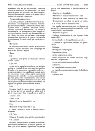 No 91 L Venres, 11 de maio de 2001                                DIARIO OFICIAL DE GALICIA             6.329

volvemento óseo. Os pés son ovalados, aínda que            que se vexa menoscabada a aptitude esencial do
con certa tendencia a ser redondeados; con dedos           animal:
grosos e curtos, ben pechados, con almofadas plan-           -Coxeiras en extremidades.
tares moi duros e unllas curtas e fortes, de cor escura,
ou tamén brancas nas capas claras.                           -Ablacións ou mutilacións en orellas e rabo.
  -As extremidades posteriores.                              -Ausencia de pezas dentarias por extraccións.
  Son fortes, paralelas, perfectamente verticais pos-        -Traumatismos nos ollos con perda de visión.
teriormente e con angulacións evidentes. Pernil lar-         C.3. Faltas e defectos descualificables.
go, musculoso e flexible. Xeonllo forte. Pernas fortes.      Son aquelas características que en absoluto se
Xarretes fortes e paralelos. Metatarsos sólidos,           axustan ós criterios mencionados no estándar racial
robustos e paralelos. Pés ovalados, con tendencia          e son excluíntes por si mesmas:
a redondearse, con dedos grosos e curtos, ben pecha-
dos, con almofadas plantares moi duros e unllas cur-         -Anomalías psíquicas.
tas e fortes, de cor escura, ou branca, nos animais          -Defectos anatómicos ou de tipo, ligados a xenes
de capa clara. A presencia de esporón e sexta unlla        indesexables:
é relativamente frecuente, aínda que non é desexa-           Inestabilidades ou desequilibrios de carácter.
ble.
                                                             A timidez ou agresividade extrema sen provo-
  Movemento.                                               cación.
  Os movementos son áxiles e fortes. O movemento             Epilepsia.
habitual é o paso, trocando ó trote e/ou galope sen
esforzo se o traballo o require.                             Monorquidia e criptorquidia.
                                                             Displasia de cadeira.
  Manto.
                                                             Atrofia progresiva da retina.
  Pel.
                                                             Peches incorrectos das arcadas dentarias: enog-
  A pel tende a ser grosa, sen flaccidez, adherida         natismos e prognatismos.
ó corpo e á testa.
                                                             Ausencia de máis de dous premolares.
  Capa (cor).
                                                             Albinismos.
  A capa (cor) é normalmente uniforme, presentando
unha gran variedade desde areas, canelas, castaños,          Os exemplares brancos marxados.
leonados e incluso negros; en ocasións poden pre-            As capas brancas ou con grandes particularidades
sentarse exemplares coa capa binaria alobada (pelos        brancas.
de cor amarela e nas puntas, negra), coa mestura             Iris de cor azul.
íntima de pelos amarelos e escuros, amarelando no
pescozo, gorxa, peito e extremidades, como sucede
nos casos de exemplares desta capa (can lobo). Non
son aceptables os individuos brancos marxados nin
aqueles con grandes particularidades brancas.
  Pelo.
  En canto ó pelo é espeso, tupido e denso, máis
no inverno, por ser un animal que adoita vivir ó
pé da casa, sempre fóra, co gando ou no palleiro.
  Tamaño e peso.
  Alzada á cruz.
  Machos 59-65 cm; femias 57-63 cm.
  Peso.
  Machos 30-38 kg; femias: 25-33 kg.
   C. Faltas, defectos e faltas e defectos descua-
lificables.
  C.1. Faltas.
  Calquera desviación dos criterios mencionados.
  C.2. Defectos.
  Orixina a diminución máis ou menos acusada dal-
guna función determinada do animal, podendo ser
total, parcial ou rexional, dependendo do grao en
 