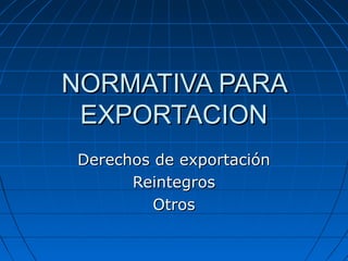 NORMATIVA PARA
 EXPORTACION
Derechos de exportación
      Reintegros
         Otros
 