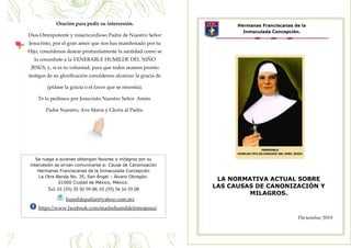 c
Hermanas Franciscanas de la
Inmaculada Concepción.
LA NORMATIVA ACTUAL SOBRE
LAS CAUSAS DE CANONIZACIÓN Y
MILAGROS.
Se ruega a quienes obtengan favores o milagros por su
intercesión se sirvan comunicarse a: Causa de Canonización
Hermanas Franciscanas de la Inmaculada Concepción
La Otra Banda No. 35, San Ángel – Álvaro Obregón.
01000 Ciudad de México, México.
Tel. 01 (55) 35 50 59 08; 01 (55) 56 16 55 08
humildepatlan@yahoo.com.mx
https://www.facebook.com/madrehumildelninojesus/
Oración para pedir su intercesión.
Dios Omnipotente y misericordioso Padre de Nuestro Señor
Jesucristo, por el gran amor que nos has manifestado por tu
Hijo, concédenos desear profundamente la santidad como se
lo concediste a la VENERABLE HUMILDE DEL NIÑO
JESÚS, y, si es tu voluntad, para que todos seamos pronto
testigos de su glorificación concédenos alcanzar la gracia de
(pídase la gracia o el favor que se necesita).
Te lo pedimos por Jesucristo Nuestro Señor. Amén.
Padre Nuestro, Ave María y Gloria al Padre.
Diciembre 2019
 