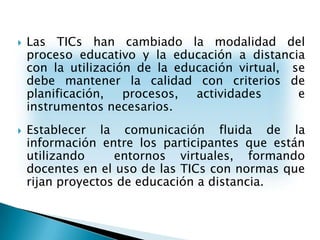 Las TICs han cambiado la modalidad del proceso educativo y la educación a distancia con la utilización de la educación virtual,  se debe mantener la calidad con criterios de planificación, procesos, actividades  e instrumentos necesarios.Establecer la comunicación fluida de la información entre los participantes que están utilizando  entornos virtuales, formando docentes en el uso de las TICs con normas que rijan proyectos de educación a distancia.