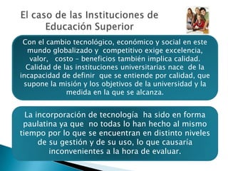 El caso de las Instituciones deEducación SuperiorCon el cambio tecnológico, económico y social en este mundo globalizado y  competitivo exige excelencia, valor,   costo – beneficios también implica calidad.  Calidad de las instituciones universitarias nace  de la incapacidad de definir  que se entiende por calidad, que supone la misión y los objetivos de la universidad y la medida en la que se alcanza.La incorporación de tecnología  ha sido en forma paulatina ya que  no todas lo han hecho al mismo tiempo por lo que se encuentran en distinto niveles  de su gestión y de su uso, lo que causaría inconvenientes a la hora de evaluar.