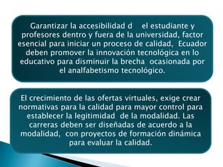 Garantizar la accesibilidad d	el estudiante y profesores dentro y fuera de la universidad, factor esencial para iniciar un proceso de calidad,  Ecuador deben promover la innovación tecnológica en lo educativo para disminuir la brecha  ocasionada por el analfabetismo tecnológico.El crecimiento de las ofertas virtuales, exige crear normativas para la calidad para mayor control para establecer la legitimidad  de la modalidad. Las carreras deben ser diseñadas de acuerdo a la modalidad,  con proyectos de formación dinámica para evaluar la calidad.