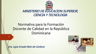 Normativa para la Formación
Docente de Calidad en la República
Dominicana
Dra. Ligia Amada Melo de Cardona
MINISTERIO DE EDUCACION SUPERIOR,
CIENCIA Y TECNOLOGIA
1
 