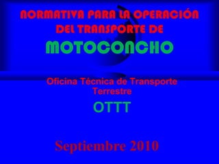 NORMATIVA PARA LA OPERACIÓN DEL TRANSPORTE DEMOTOCONCHO Oficina Técnica de Transporte Terrestre OTTT Septiembre 2010 