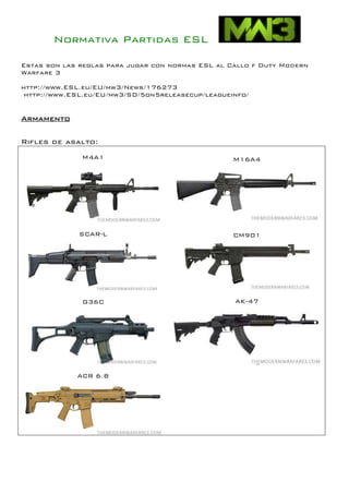 Normativa Partidas ESL

Estas son las reglas para jugar con normas ESL al Callo f Duty Modern
Warfare 3

http://www.ESL.eu/EU/mw3/News/176273
 http://www.ESL.eu/EU/mw3/SD/5on5releasecup/leagueinfo/


Armamento

Rifles de asalto:
              M4A1                                 M16A4




             SCAR-L                                CM901




              G36C                                 AK-47




             ACR 6.8
 