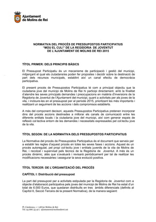 Pl. Catalunya, 1 | 08750 Molins de Rei
Tel. 93 680 33 40 | ajuntament@molinsderei.cat
NORMATIVA DEL PROCÉS DE PRESSUPOSTOS PARTICIPATIUS
“MOU EL CUL!” DE LA REGIDORIA DE JOVENTUT
DE L’AJUNTAMENT DE MOLINS DE REI 2015
TÍTOL PRIMER: DELS PRINCIPIS BÀSICS
El Pressupost Participatiu és un mecanisme de participació i gestió del municipi,
mitjançant el qual els ciutadans/es poden fer propostes i decidir sobre la destinació de
part dels recursos municipals, establint així un canal efectiu de democràcia
participativa.
El present procés de Pressupostos Participatius té com a principal objectiu que la
ciutadania jove del municipi de Molins de Rei hi participi directament, amb la finalitat
d’atendre les seves principals demandes i preocupacions en matèria d'inversions de la
Regidoria de Joventut de l’Ajuntament del municipi, quant a activitats per als joves de la
vila, i incloure-les en el pressupost per al període 2015, prioritzant les més importants i
realitzant un seguiment de les accions i dels compromisos establerts.
A més del component decisori, aquests Pressupostos Participatius pretenen incorporar
dins del procés accions destinades a millorar els canals de comunicació entre les
diferents entitats locals i la ciutadania jove del municipi, així com generar espais de
reflexió col·lectiva entorn de les demandes i necessitats expressades pel col:lectiu jove
de la vila.
TÍTOL SEGON: DE LA NORMATIVA DELS PRESSUPOSTOS PARTICIPATIUS
La Normativa del procés de Pressupostos Participatius és el document que serveix per
a establir les regles d’aquest procés en totes les seves fases i accions. Aquest és un
procés autoregulat, pel propi col·lectiu jove i entitats juvenils de la vila de Molins de
Rei, i recolzat i supervisat pels tècnics de la Regidoria de Joventut. A més és un
procés dinàmic, atès que s’avaluarà i revisarà periòdicament per tal de realitzar les
modificacions necessàries i assegurar la seva evolució positiva.
TÍTOL TERCER: DE L’ORGANITZACIÓ DEL PROCÉS
CAPÍTOL I: Distribució del pressupost
La part del pressupost per a activitats estipulada per la Regidoria de Joventut com a
objecte d’elaboració participativa pels joves del municipi de Molins de Rei ha estat d’un
total de 6.000 Euros, que quedaran distribuïts en tres àmbits diferenciats (definits al
Capítol II, Secció Tercera de la present Normativa), de la manera següent:
 