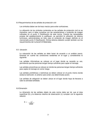 6.4 Requerimientos de las señales de protección civil

    Los símbolos deben ser de trazo macizo para evitar confusiones.

    La utilización de los símbolos contenidos en las señales de protección civil no es
    impositiva, pero sí debe cumplirse con las características y contenido de imagen
    indicadas en el punto 5 Clasificación de esta norma. Cuando las necesidades
    propias del establecimiento lo justifiquen, se permitirá la utilización de letreros
    luminosos, adicionándoles en todo caso el contenido de imagen definido en el
    mencionado punto 5 Clasificación. Dichos letreros deberán cumplir también con los
    requerimientos del numeral 6.9 Materiales.



6.5 Ubicación

    La colocación de las señales se debe hacer de acuerdo a un análisis previo,
    tomando en cuenta las condiciones existentes en el lugar y considerando lo
    siguiente:

    Las señales informativas se colocan en el lugar donde se necesite su uso,
    permitiendo que las personas tengan tiempo suficiente para captar el mensaje.

    Las señales preventivas se colocan en donde las personas tengan tiempo suficiente
    para captar el mensaje sin correr riesgo.

    Las señales prohibitivas o restrictivas se deben colocar en el punto mismo donde
    exista la restricción, lo anterior para evitar una determinada acción.

    Las señales de obligación se deben ubicar en el lugar donde haya de llevarse a
    cabo la actividad señalada.



6.6 Dimensión

    La dimensión de las señales objeto da esta norma debe ser tal, que el área
    superficial (S) y la distancia máxima de observación (L) cumplan con la siguiente
    relación:


          S ≥      L2
                 2000




                                         23
 