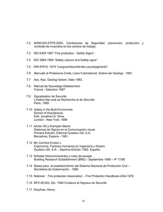 7.2   NOM-002-STPS-2000, Condiciones de Seguridad, prevención, protección y
      combate de incendios en los centros de trabajo.

7.3   ISO 6309 1987 "Fire protection - Safety Signs".

7.4   ISO 3864-1984 “Safety colours and Safety signs”

7.5   DIN 67610: 1974 "Langnachleuchtende Leuchtpigmente".

7.6   Manuale di Protezione Civile; Lions Ir,ternational, Ordine dei Geologi - 1981.

7.7   Ass. Naz. Geologi Italiani, Italia 1983.

7.8   Manuel de Sauvetage Deblaiement.
      France - Selection 1987

7.9   Signalisation de Securitè.
      L'lnstitut Nai onal oe Recherche et de Securitè.
      Paris, 1989

7.10 Safety in the Built Environmet.
     School of Arquitecture.
     Edit. Jonathan D. Sime.
     London - New York, 1988

7.11 Aicher Otl y Krampen Martin
     Sistemas de Signos en la Comunicación visual.
     Primera Edición, Editorial Gustavo Gill, S.A.
     Barcelona, Espana - 1981.

7.12 Mc Cormick Ernest J.
     Ergonomía, Factores Humanos en Ingeniería y Diseño
     Gustavo Gill, S.A. - Septima Edición 1992, España.

7.13 Señales fotoluminiscentes y rutas de escape.
     Building Research Establishment (BRE) - Septiembre 1989 – IP 17/89

7.14 Bases para el establecimiento del Sistema Nacional de Protección Civil –
     Secretaria de Gobernación - 1986.

7.15 National : Fire protection Association: - Fire Protection Handbook-USA-1976

7.16 NFX 08-003, Dic. 1994 Couleurs et Signaux de Securité.

7.17 Dreyfuss, Henry.


                                             26
 