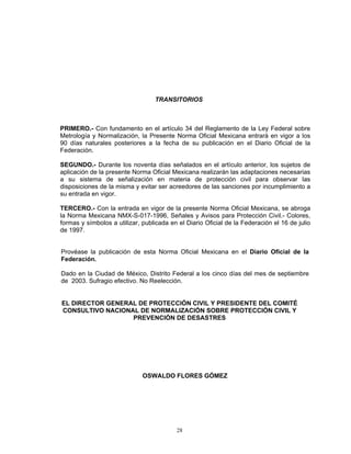 TRANSITORIOS



PRIMERO.- Con fundamento en el artículo 34 del Reglamento de la Ley Federal sobre
Metrología y Normalización, la Presente Norma Oficial Mexicana entrará en vigor a los
90 días naturales posteriores a la fecha de su publicación en el Diario Oficial de la
Federación.

SEGUNDO.- Durante los noventa días señalados en el artículo anterior, los sujetos de
aplicación de la presente Norma Oficial Mexicana realizarán las adaptaciones necesarias
a su sistema de señalización en materia de protección civil para observar las
disposiciones de la misma y evitar ser acreedores de las sanciones por incumplimiento a
su entrada en vigor.

TERCERO.- Con la entrada en vigor de la presente Norma Oficial Mexicana, se abroga
la Norma Mexicana NMX-S-017-1996, Señales y Avisos para Protección Civil.- Colores,
formas y símbolos a utilizar, publicada en el Diario Oficial de la Federación el 16 de julio
de 1997.


Provéase la publicación de esta Norma Oficial Mexicana en el Diario Oficial de la
Federación.

Dado en la Ciudad de México, Distrito Federal a los cinco días del mes de septiembre
de 2003. Sufragio efectivo. No Reelección.


EL DIRECTOR GENERAL DE PROTECCIÓN CIVIL Y PRESIDENTE DEL COMITÉ
CONSULTIVO NACIONAL DE NORMALIZACIÓN SOBRE PROTECCIÓN CIVIL Y
                  PREVENCIÓN DE DESASTRES




                              OSWALDO FLORES GÓMEZ




                                          28
 
