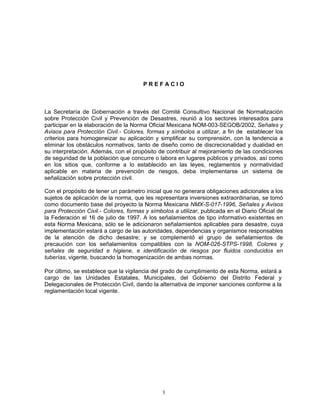 PREFACIO



La Secretaría de Gobernación a través del Comité Consultivo Nacional de Normalización
sobre Protección Civil y Prevención de Desastres, reunió a los sectores interesados para
participar en la elaboración de la Norma Oficial Mexicana NOM-003-SEGOB/2002, Señales y
Avisos para Protección Civil.- Colores, formas y símbolos a utilizar, a fin de establecer los
criterios para homogeneizar su aplicación y simplificar su comprensión, con la tendencia a
eliminar los obstáculos normativos, tanto de diseño como de discrecionalidad y dualidad en
su interpretación. Además, con el propósito de contribuir al mejoramiento de las condiciones
de seguridad de la población que concurre o labora en lugares públicos y privados, así como
en los sitios que, conforme a lo establecido en las leyes, reglamentos y normatividad
aplicable en materia de prevención de riesgos, deba implementarse un sistema de
señalización sobre protección civil.

Con el propósito de tener un parámetro inicial que no generara obligaciones adicionales a los
sujetos de aplicación de la norma, que les representara inversiones extraordinarias, se tomó
como documento base del proyecto la Norma Mexicana NMX-S-017-1996, Señales y Avisos
para Protección Civil.- Colores, formas y símbolos a utilizar, publicada en el Diario Oficial de
la Federación el 16 de julio de 1997. A los señalamientos de tipo informativo existentes en
esta Norma Mexicana, sólo se le adicionaron señalamientos aplicables para desastre, cuya
implementación estará a cargo de las autoridades, dependencias y organismos responsables
de la atención de dicho desastre; y se complementó el grupo de señalamientos de
precaución con los señalamientos compatibles con la NOM-026-STPS-1998, Colores y
señales de seguridad e higiene, e identificación de riesgos por fluidos conducidos en
tuberías, vigente, buscando la homogenización de ambas normas.

Por último, se establece que la vigilancia del grado de cumplimiento de esta Norma, estará a
cargo de las Unidades Estatales, Municipales, del Gobierno del Distrito Federal y
Delegacionales de Protección Civil, dando la alternativa de imponer sanciones conforme a la
reglamentación local vigente.




                                               3
 