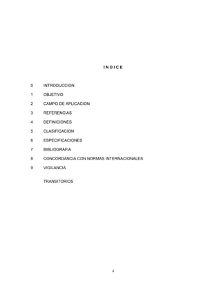 INDICE



0   INTRODUCCION

1   OBJETIVO

2   CAMPO DE APLICACION

3   REFERENCIAS

4   DEFINICIONES

5   CLASIFICACION

6   ESPECIFICACIONES

7   BIBLIOGRAFIA

8   CONCORDANCIA CON NORMAS INTERNACIONALES

9   VIGILANCIA


    TRANSITORIOS




                              4
 