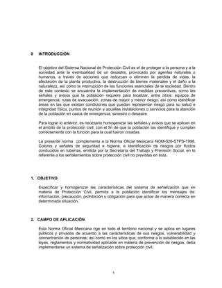 0   INTRODUCCIÓN


    El objetivo del Sistema Nacional de Protección Civil es el de proteger a la persona y a la
    sociedad ante la eventualidad de un desastre, provocado por agentes naturales o
    humanos, a través de acciones que reduzcan o eliminen la pérdida de vidas, la
    afectación de la planta productiva, la destrucción de bienes materiales y el daño a la
    naturaleza, así como la interrupción de las funciones esenciales de la sociedad. Dentro
    de este contexto se encuentra la implementación de medidas preventivas, como las
    señales y avisos que la población requiere para localizar, entre otros: equipos de
    emergencia, rutas de evacuación, zonas de mayor y menor riesgo, así como identificar
    áreas en las que existan condiciones que puedan representar riesgo para su salud e
    integridad física, puntos de reunión y aquellas instalaciones o servicios para la atención
    de la población en casos de emergencia, siniestro o desastre.

    Para lograr lo anterior, es necesario homogenizar las señales y avisos que se aplican en
    el ámbito de la protección civil, con el fin de que la población las identifique y cumplan
    correctamente con la función para la cual fueron creadas.

    La presente norma complementa a la Norma Oficial Mexicana NOM-026-STPS-1998,
    Colores y señales de seguridad e higiene, e identificación de riesgos por fluidos
    conducidos en tuberías, emitida por la Secretaría del Trabajo y Previsión Social, en lo
    referente a los señalamientos sobre protección civil no previstas en ésta.




1. OBJETIVO

    Especificar y homogenizar las características del sistema de señalización que en
    materia de Protección Civil, permita a la población identificar los mensajes de:
    información, precaución, prohibición y obligación para que actúe de manera correcta en
    determinada situación.



2. CAMPO DE APLICACIÓN

    Esta Norma Oficial Mexicana rige en todo el territorio nacional y se aplica en lugares
    públicos y privados de acuerdo a las características de sus riesgos, vulnerabilidad y
    concentración de personas; así como en los sitios que, conforme a lo establecido en las
    leyes, reglamentos y normatividad aplicable en materia de prevención de riesgos, deba
    implementarse un sistema de señalización sobre protección civil.




                                              5
 