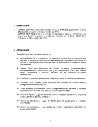 3. REFERENCIAS

 -   NOM-008-SCFI-2002, Sistema General de Unidades de Medida, publicada en el Diario
     Oficial de la Federación el 27 de noviembre de 2002.
 -   NOM-026-STPS-1998, Colores y señales de seguridad e higiene, e identificación de
     riesgos por fluidos conducidos en tuberías, publicada en el Diario Oficial de la
     Federación el 13 de octubre de 1998.




4. DEFINICIONES

     Para efectos de esta norma se entiende por:

     4.1 Accesibilidad.- Es la combinación de elementos constructivos y operativos que
         permiten el uso seguro, autónomo, cómodo y digno de los espacios construidos, del
         mobiliario y del equipo para cualquier persona, incluyendo a aquellas con alguna
         discapacidad.

     4.2 Agente Destructivo.- Fenómeno de carácter geológico, hidrometeorológico,
         químico-tecnológico, sanitario-ecológico y socio-organizativo que puede producir
         riesgo, emergencia o desastre. También se les denomina fenómenos
         perturbadores.

     4.3 Autoridad.- Coordinación General de Protección Civil de la Secretaría Gobernación.

     4.4 Autoridad Local.- Unidad Estatal, Municipal, del Gobierno del Distrito Federal y
         Delegacional de Protección Civil.

     4.5 Aviso.- Relación existente entre señal y texto para recordar o advertir a la población
         las instrucciones a acatar para ejecutar acciones determinadas.

     4.6 Centro de Acopio.- Lugar en donde se reciben, clasifican, seleccionan, empacan y
         asignan donativos para su distribución.

     4.7 Centro de Distribución.- Lugar de donde parte la ayuda para la población
         damnificada.

     4.8 Centro de Localización.- Lugar donde se recibe y proporciona información de
         personas afectadas.




                                               6
 