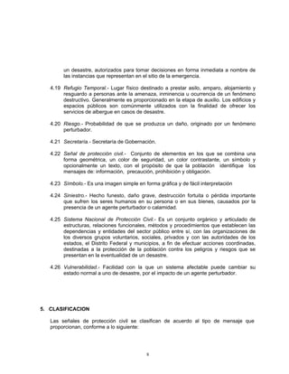 un desastre, autorizados para tomar decisiones en forma inmediata a nombre de
        las instancias que representan en el sitio de la emergencia.

   4.19 Refugio Temporal.- Lugar físico destinado a prestar asilo, amparo, alojamiento y
        resguardo a personas ante la amenaza, inminencia u ocurrencia de un fenómeno
        destructivo. Generalmente es proporcionado en la etapa de auxilio. Los edificios y
        espacios públicos son comúnmente utilizados con la finalidad de ofrecer los
        servicios de albergue en casos de desastre.

   4.20 Riesgo.- Probabilidad de que se produzca un daño, originado por un fenómeno
        perturbador.

   4.21 Secretaría.- Secretaría de Gobernación.

   4.22 Señal de protección civil.- Conjunto de elementos en los que se combina una
        forma geométrica, un color de seguridad, un color contrastante, un símbolo y
        opcionalmente un texto, con el propósito de que la población identifique los
        mensajes de: información, precaución, prohibición y obligación.

   4.23 Símbolo.- Es una imagen simple en forma gráfica y de fácil interpretación

   4.24 Siniestro.- Hecho funesto, daño grave, destrucción fortuita o pérdida importante
        que sufren los seres humanos en su persona o en sus bienes, causados por la
        presencia de un agente perturbador o calamidad.

   4.25 Sistema Nacional de Protección Civil.- Es un conjunto orgánico y articulado de
        estructuras, relaciones funcionales, métodos y procedimientos que establecen las
        dependencias y entidades del sector público entre sí, con las organizaciones de
        los diversos grupos voluntarios, sociales, privados y con las autoridades de los
        estados, el Distrito Federal y municipios, a fin de efectuar acciones coordinadas,
        destinadas a la protección de la población contra los peligros y riesgos que se
        presentan en la eventualidad de un desastre.

   4.26 Vulnerabilidad.- Facilidad con la que un sistema afectable puede cambiar su
        estado normal a uno de desastre, por el impacto de un agente perturbador.




5. CLASIFICACION

   Las señales de protección civil se clasifican de acuerdo al tipo de mensaje que
   proporcionan, conforme a lo siguiente:




                                            8
 