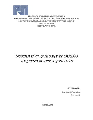 REPÚBLICA BOLIVARIANA DE VENEZUELA
MINISTERIO DEL PODER POPULAR PARA LA EDUCACIÓN UNIVERSITARIA
INSTITUTO UNIVERSITARIO POLITÉCNICO “SANTIAGO MARIÑO”
NUCLEO MERIDA
ESCUELA ING. CIVIL
NORMATIVA QUE RIGE EL DISEÑO
DE FUNDACIONES Y PILOTES
INTEGRANTE:
Quintero J. Franyeli M
Concreto II.
Mérida, 2016
 