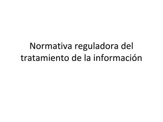 Normativa reguladora del
tratamiento de la información
 