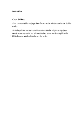 Normativa:
-Copa del Rey
-Esta competición se jugará en formato de eliminatorias de doble
vuelta.
-Si en la primera ronda tuvieran que quedar algunos equipos
exentos para cuadra las eliminatorias, estos serán elegidos de
1ª División a modo de cabezas de serie.
 