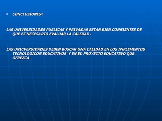 CONCLUSIONES: LAS UNIVERSIDADES PUBLICAS Y PRIVADAS ESTAN BIEN CONSIENTES DE QUE ES NECESARIO EVALUAR LA CALIDAD . LAS UNICVERSIDADES DEBEN BUSCAR UNA CALIDAD EN LOS INPLEMENTOS TECNOLOGICOS EDUCATIVOS  Y EN EL PROYECTO EDUCATIVO QUE OFREZCA  
