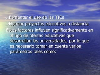 .-Fomentar el uso de las TICs .-Normar proyectos educativos a distancia Estos factores influyen significativamente en el tipo de ofertas educativas que desarrollan las universidades, por lo que es necesario tomar en cuenta varios parámetros tales como: 